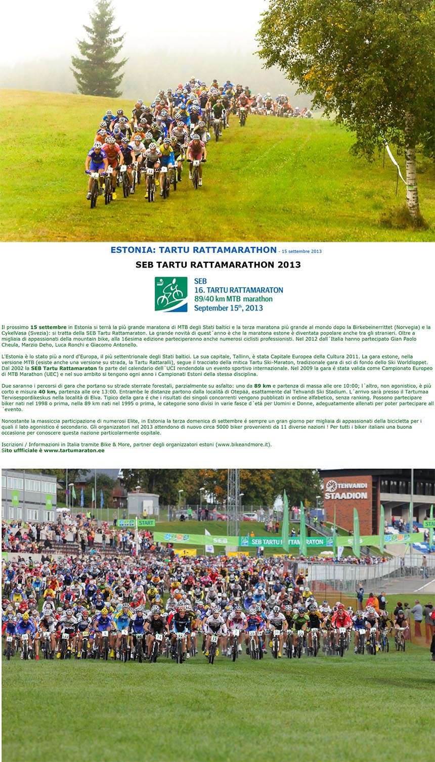 SEB TARTU RATTAMARATHON 2013
Il prossimo 15 settembre in Estonia si terrà la più grande maratona di MTB degli Stati baltici e la terza maratona più grande al mondo dopo la Birkebeinerrittet (Norvegia) e la
CykelVasa (Svezia): si tratta della SEB Tartu Rattamaraton. La grande novità di quest´anno è che la maratona estone è diventata popolare anche tra gli stranieri. Oltre a
migliaia di appassionati della mountain bike, alla 16esima edizione parteciperanno anche numerosi ciclisti professionisti. Nel 2012 dall´Italia hanno partecipato Gian Paolo
Cheula, Marzio Deho, Luca Ronchi e Giacomo Antonello.
L'Estonia è lo stato più a nord d'Europa, il più settentrionale degli Stati baltici. La sua capitale, Tallinn, è stata Capitale Europea della Cultura 2011. La gara estone, nella
versione MTB (esiste anche una versione su strada, la Tartu Rattaralli), segue il tracciato della mitica Tartu Ski-Maraton, tradizionale gara di sci di fondo dello Ski Worldloppet.
Dal 2002 la SEB Tartu Rattamaraton fa parte del calendario dell´UCI rendendola un evento sportivo internazionale. Nel 2009 la gara é stata valida come Campionato Europeo
di MTB Marathon (UEC) e nel suo ambito si tengono ogni anno i Campionati Estoni della stessa disciplina.
Due saranno i percorsi di gara che portano su strade sterrate forestali, parzialmente su asfalto: uno da 89 km e partenza di massa alle ore 10:00; l´altro, non agonistico, è più
corto e misura 40 km, partenza alle ore 13:00. Entrambe le distanze partono dalla località di Otepää, esattamente dal Tehvandi Ski Stadium. L´arrivo sarà presso il Tartumaa
Tervisespordikeskus nella località di Elva. Tipico della gara é che i risultati dei singoli concorrenti vengono pubblicati in ordine alfabetico, senza ranking. Possono partecipare
biker nati nel 1998 o prima, nella 89 km nati nel 1995 o prima, le categorie sono divisi in varie fasce d´età per Uomini e Donne, adeguatamente allenati per poter partecipare all
´evento.
Nonostante la massiccia participazione di numerosi Elite, in Estonia la terza domenica di settembre é sempre un gran giorno per migliaia di appassionati della bicicletta per i
quali il lato agonistico é secondario. Gli organizzatori nel 2013 attendono di nuovo circa 5000 biker provenienti da 11 diverse nazioni ! Per tutti i biker italiani una buona
occasione per conoscere questa nazione particolarmente ospitale.
Iscrizioni / Informazioni in Italia tramite Bike & More, partner degli organizzatori estoni (www.bikeandmore.it).
Sito uffficiale è www.tartumaraton.ee